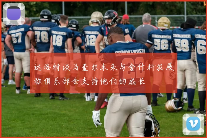 达洛特谈马奎尔未来与舍什科发展称俱乐部会支持他们的成长