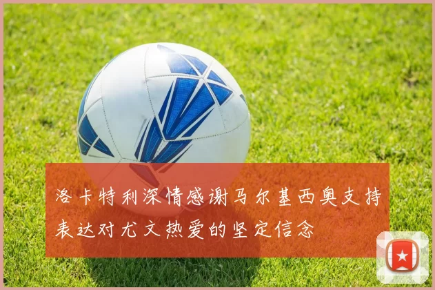 洛卡特利深情感谢马尔基西奥支持表达对尤文热爱的坚定信念