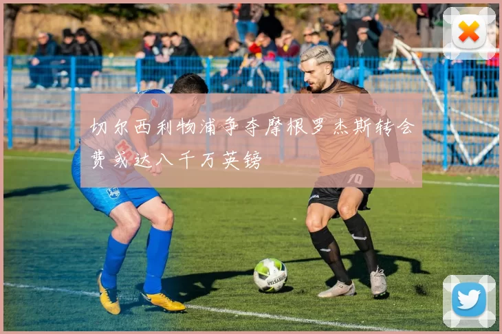 切尔西利物浦争夺摩根罗杰斯转会费或达八千万英镑