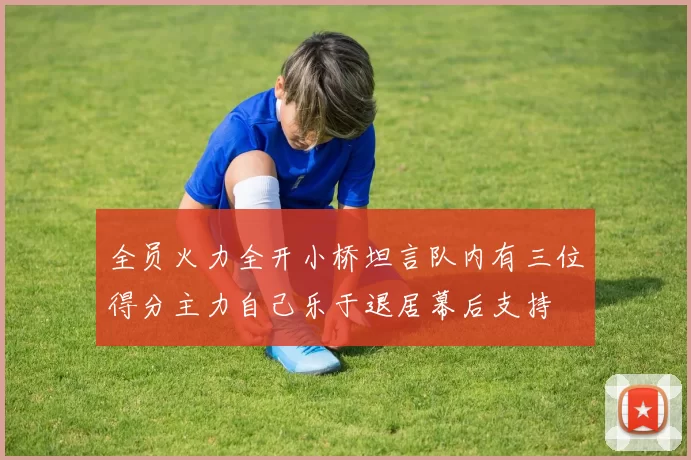 全员火力全开小桥坦言队内有三位得分主力自己乐于退居幕后支持