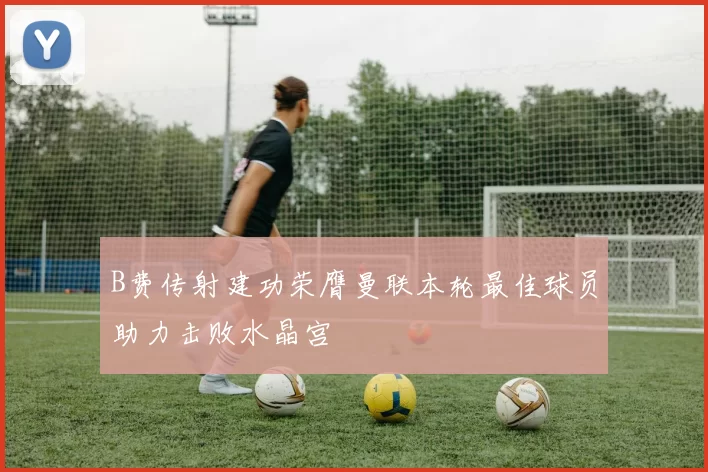 B费传射建功荣膺曼联本轮最佳球员助力击败水晶宫