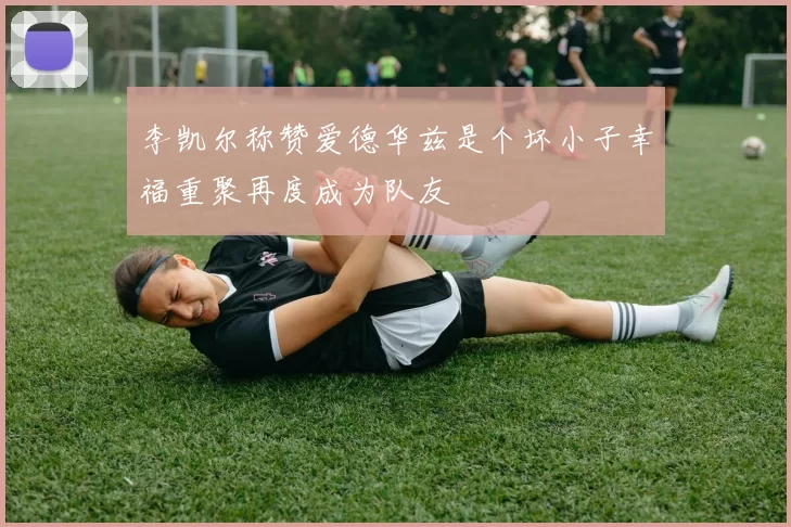 李凯尔称赞爱德华兹是个坏小子幸福重聚再度成为队友
