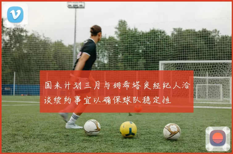 国米计划三月与姆希塔良经纪人洽谈续约事宜以确保球队稳定性