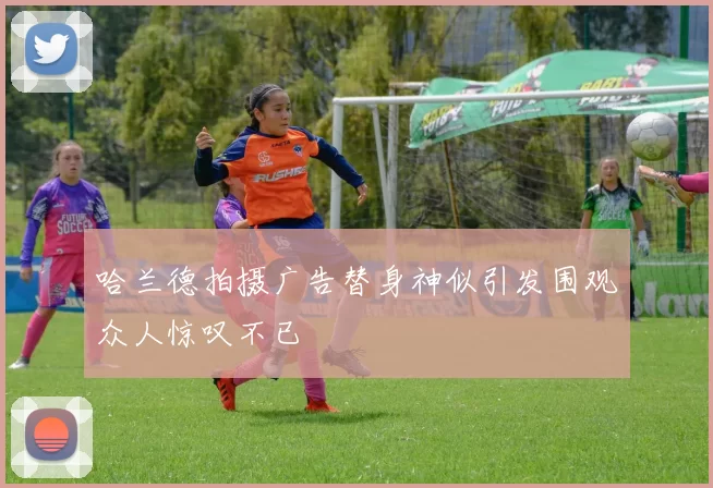 哈兰德拍摄广告替身神似引发围观众人惊叹不已