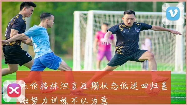 杰伦格林坦言近期状态低迷回归基础努力训练不以为意