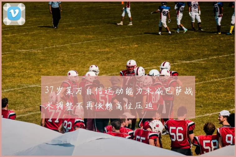 37岁莱万自信运动能力未减巴萨战术调整不再依赖高位压迫
