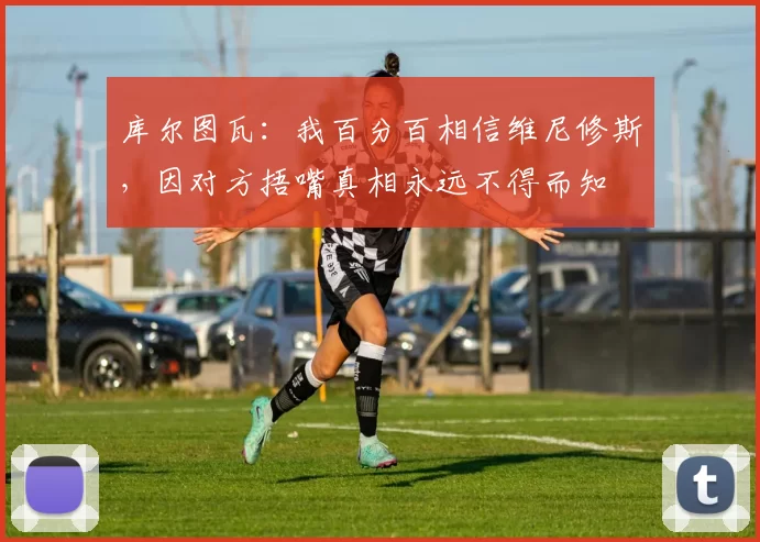 库尔图瓦：我百分百相信维尼修斯，因对方捂嘴真相永远不得而知