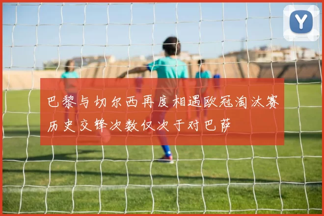 巴黎与切尔西再度相遇欧冠淘汰赛历史交锋次数仅次于对巴萨