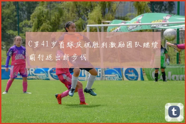 C罗41岁首球庆祝胜利激励团队继续前行迈出新步伐