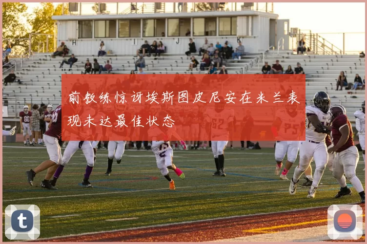前教练惊讶埃斯图皮尼安在米兰表现未达最佳状态
