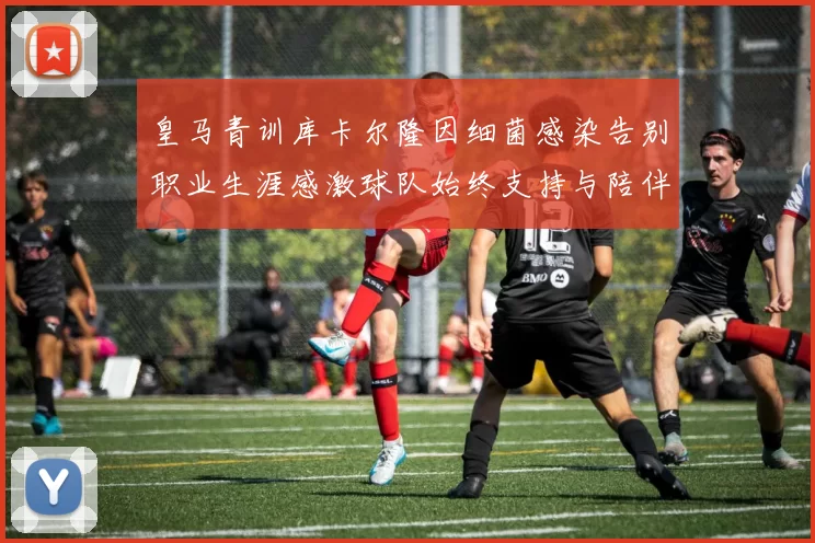 皇马青训库卡尔隆因细菌感染告别职业生涯感激球队始终支持与陪伴