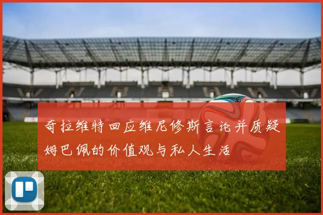奇拉维特回应维尼修斯言论并质疑姆巴佩的价值观与私人生活