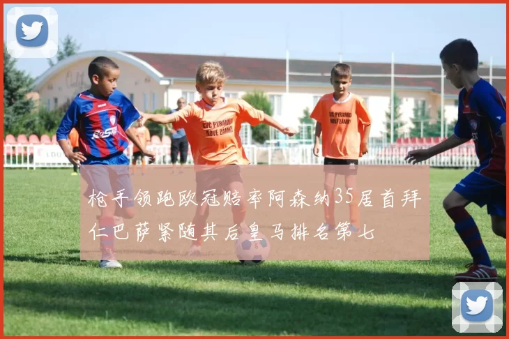 枪手领跑欧冠赔率阿森纳35居首拜仁巴萨紧随其后皇马排名第七