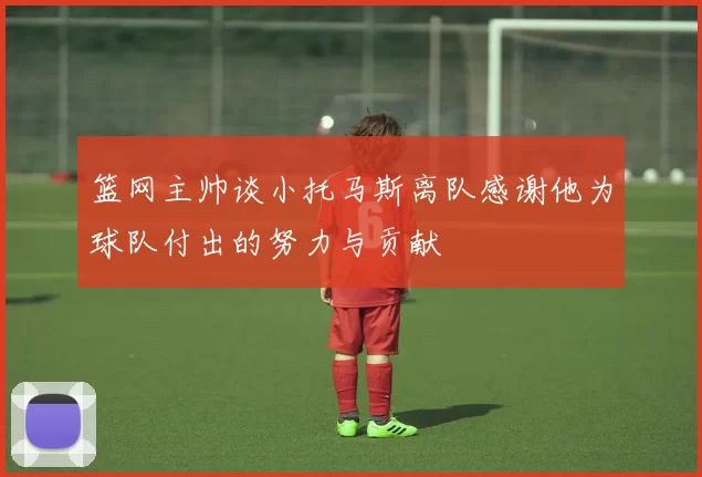 篮网主帅谈小托马斯离队感谢他为球队付出的努力与贡献