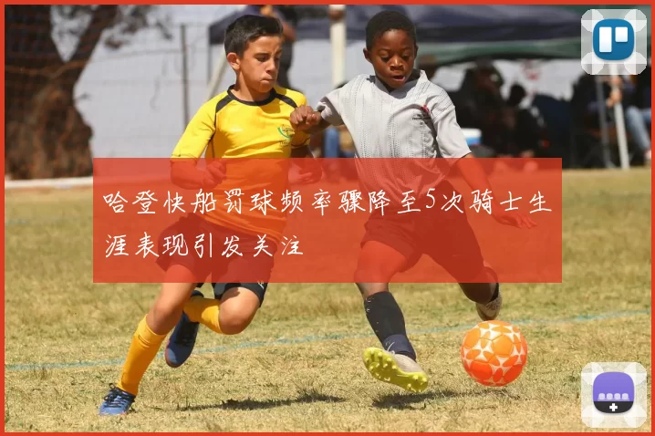 哈登快船罚球频率骤降至5次骑士生涯表现引发关注