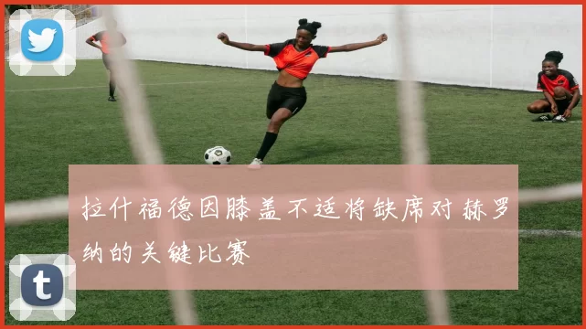拉什福德因膝盖不适将缺席对赫罗纳的关键比赛