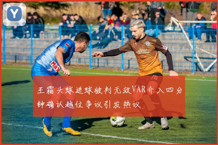 王霜头球进球被判无效VAR介入四分钟确认越位争议引发热议